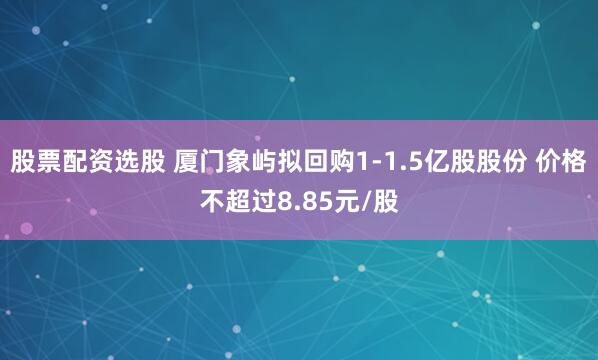 股票配资选股 厦门象屿拟回购1-1.5亿股股份 价格不超过8.85元/股