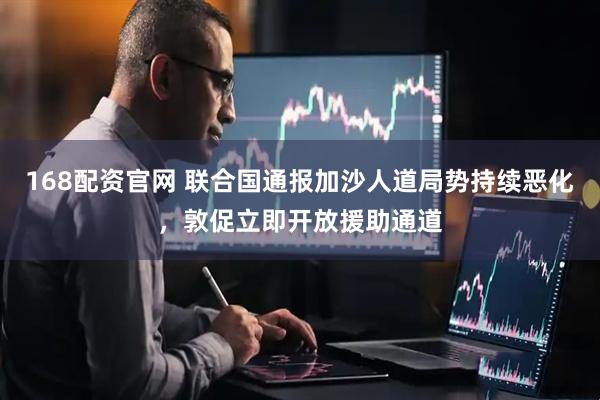 168配资官网 联合国通报加沙人道局势持续恶化，敦促立即开放援助通道