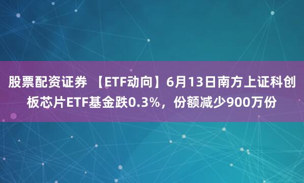 股票配资证券 【ETF动向】6月13日南方上证科创板芯片ETF基金跌0.3%，份额减少900万份