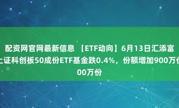 配资网官网最新信息 【ETF动向】6月13日汇添富上证科创板50成份ETF基金跌0.4%，份额增加900万份