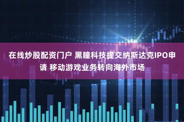 在线炒股配资门户 黑瞳科技提交纳斯达克IPO申请 移动游戏业务转向海外市场