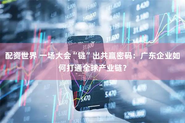 配资世界 一场大会“链”出共赢密码：广东企业如何打通全球产业链？