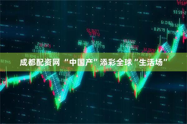 成都配资网 “中国产”添彩全球“生活场”