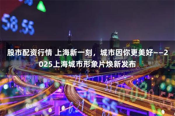 股市配资行情 上海新一刻，城市因你更美好——2025上海城市形象片焕新发布