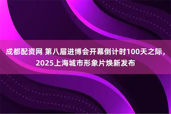 成都配资网 第八届进博会开幕倒计时100天之际，2025上海城市形象片焕新发布