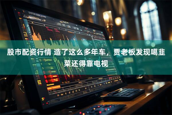 股市配资行情 造了这么多年车，贾老板发现噶韭菜还得靠电视