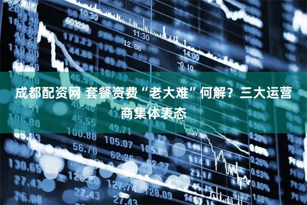 成都配资网 套餐资费“老大难”何解？三大运营商集体表态