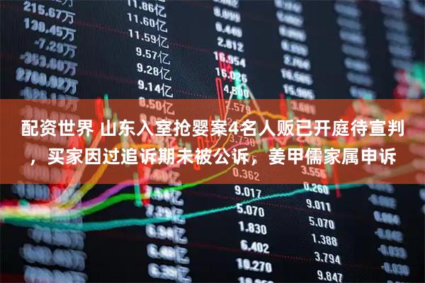 配资世界 山东入室抢婴案4名人贩已开庭待宣判，买家因过追诉期未被公诉，姜甲儒家属申诉