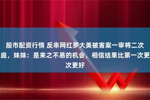 股市配资行情 反串网红罗大美被害案一审将二次开庭，妹妹：是来之不易的机会，相信结果比第一次更好