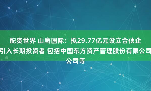 配资世界 山鹰国际：拟29.77亿元设立合伙企业引入长期投资者 包括中国东方资产管理股份有限公司等