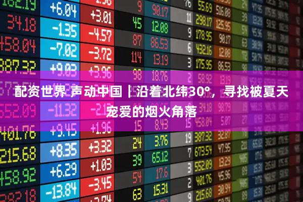 配资世界 声动中国｜沿着北纬30°，寻找被夏天宠爱的烟火角落