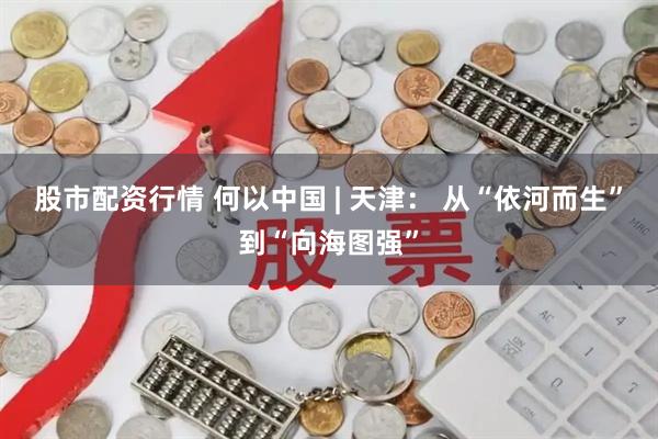 股市配资行情 何以中国 | 天津： 从“依河而生”到“向海图强”