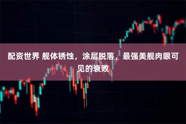 配资世界 舰体锈蚀,涂层脱落,最强美舰肉眼可见的衰败