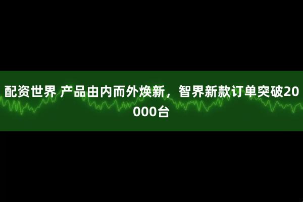 配资世界 产品由内而外焕新，智界新款订单突破20000台