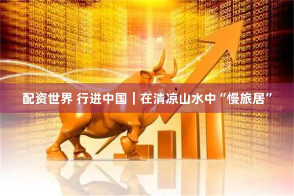 配资世界 行进中国｜在清凉山水中“慢旅居”