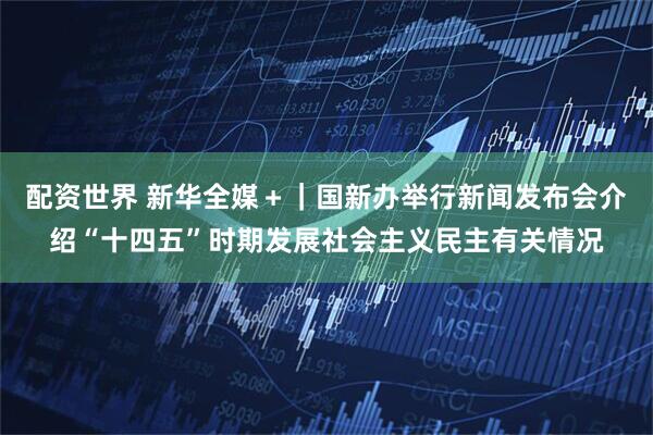 配资世界 新华全媒＋｜国新办举行新闻发布会介绍“十四五”时期发展社会主义民主有关情况