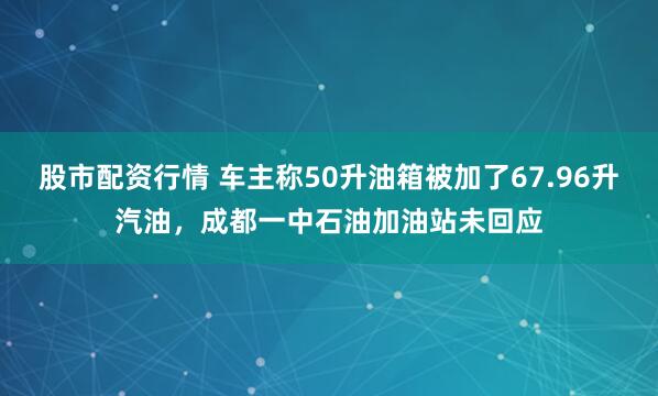股市配资行情 车主称50升油箱被加了67.96升汽油，成都一中石油加油站未回应