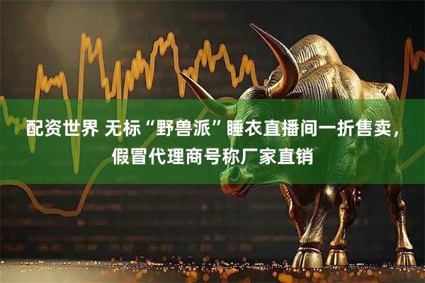 配资世界 无标“野兽派”睡衣直播间一折售卖，假冒代理商号称厂家直销
