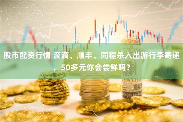 股市配资行情 滴滴、顺丰、同程杀入出游行李寄递，50多元你会尝鲜吗？