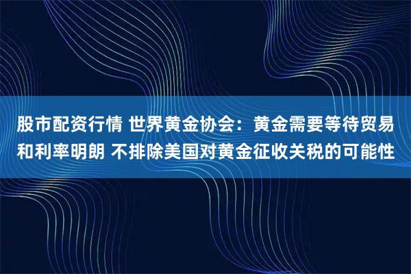 股市配资行情 世界黄金协会：黄金需要等待贸易和利率明朗 不排除美国对黄金征收关税的可能性