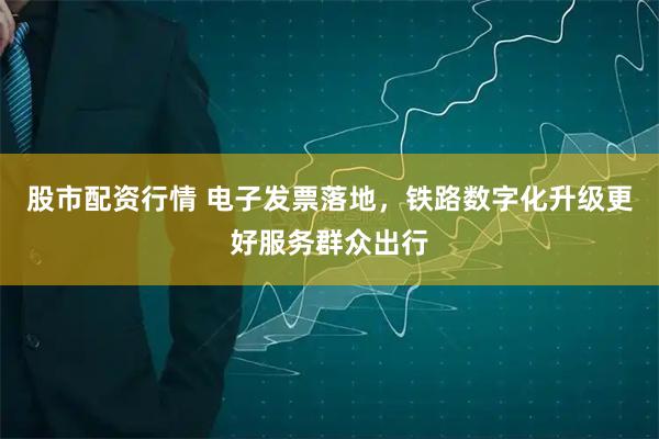 股市配资行情 电子发票落地，铁路数字化升级更好服务群众出行