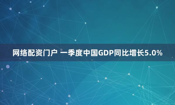 网络配资门户 一季度中国GDP同比增长5.0%