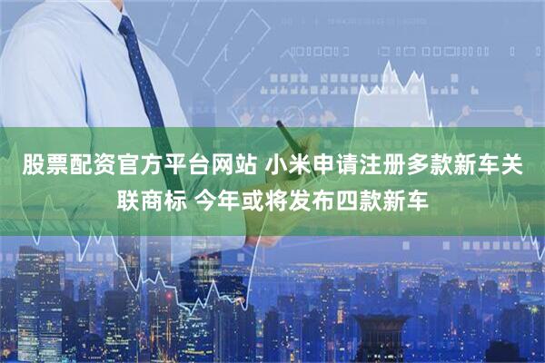 股票配资官方平台网站 小米申请注册多款新车关联商标 今年或将发布四款新车