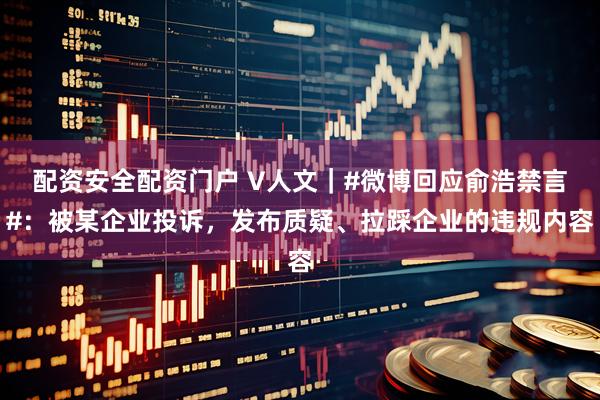 配资安全配资门户 V人文｜#微博回应俞浩禁言#：被某企业投诉，发布质疑、拉踩企业的违规内容
