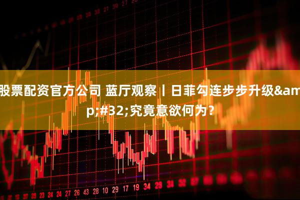 股票配资官方公司 蓝厅观察丨日菲勾连步步升级 究竟意欲何为？
