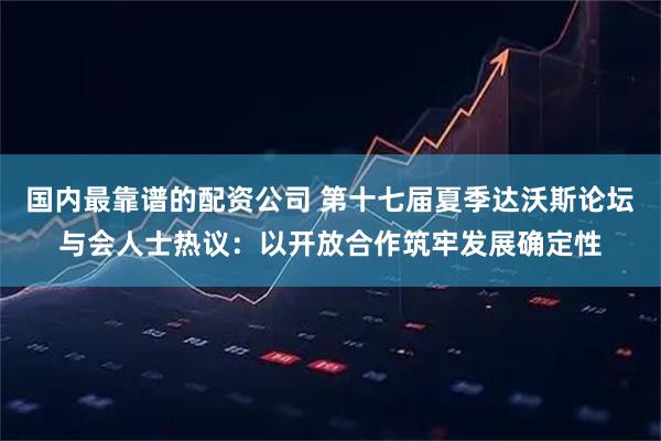 国内最靠谱的配资公司 第十七届夏季达沃斯论坛与会人士热议：以开放合作筑牢发展确定性