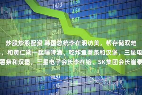 炒股炒股配资 韩国总统李在明访美，帮存储双雄签下9500亿美元大单，和黄仁勋一起喝啤酒、吃炸鱼薯条和汉堡，三星电子会长李在镕、SK集团会长崔泰源作陪