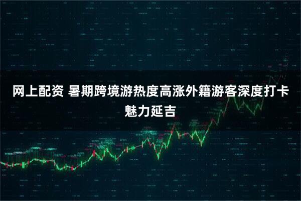 网上配资 暑期跨境游热度高涨外籍游客深度打卡魅力延吉