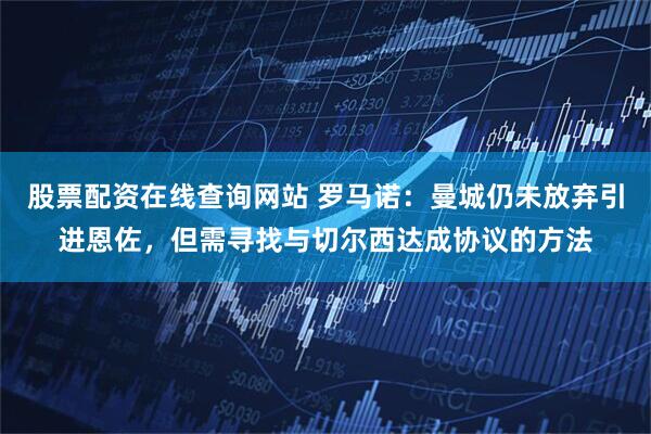股票配资在线查询网站 罗马诺：曼城仍未放弃引进恩佐，但需寻找与切尔西达成协议的方法
