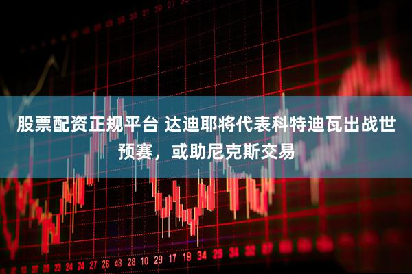 股票配资正规平台 达迪耶将代表科特迪瓦出战世预赛，或助尼克斯交易