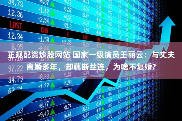 正规配资炒股网站 国家一级演员王丽云：与丈夫离婚多年，却藕断丝连，为啥不复婚?
