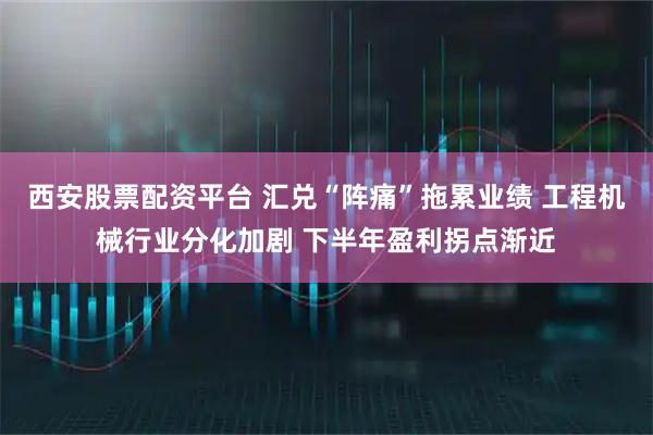 西安股票配资平台 汇兑“阵痛”拖累业绩 工程机械行业分化加剧 下半年盈利拐点渐近