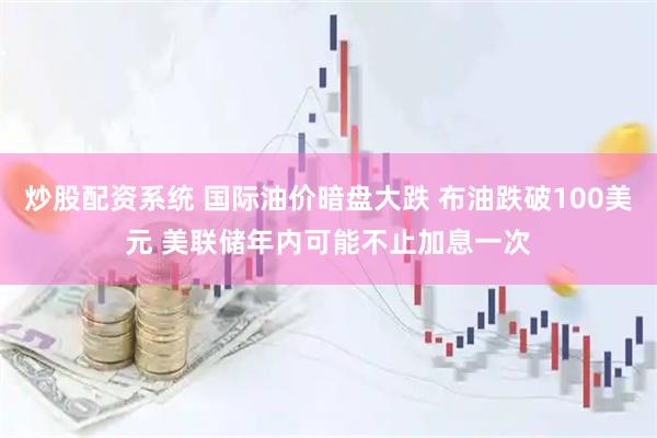 炒股配资系统 国际油价暗盘大跌 布油跌破100美元 美联储年内可能不止加息一次