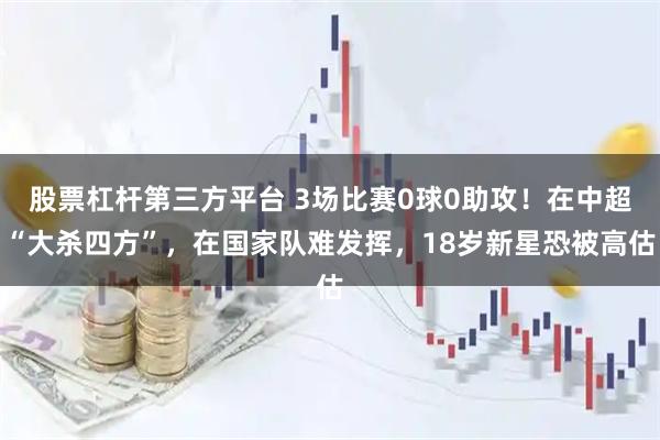 股票杠杆第三方平台 3场比赛0球0助攻!在中超“大杀四方”,在国家队难发挥,18岁新星恐被高估